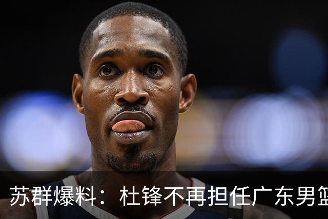 苏群爆料：杜锋不再担任广东男篮主帅，并且说出一个充分的理由