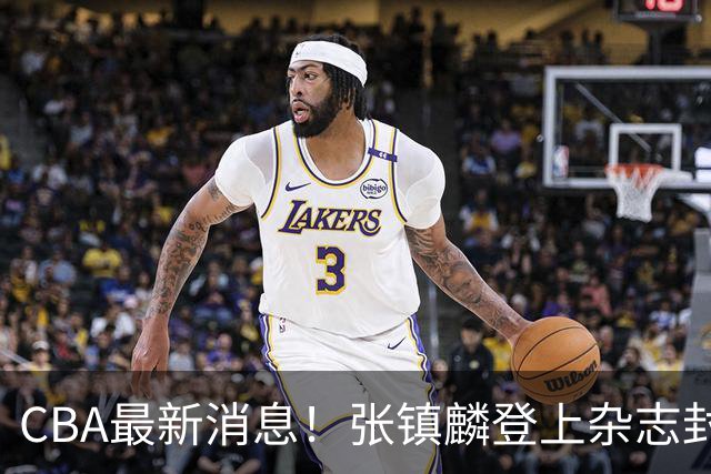 CBA最新消息！张镇麟登上杂志封面，山东欲内外线补强，广厦续约两大锋线